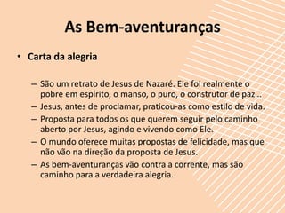 As Bem-aventuranças
• Carta da alegria

   – São um retrato de Jesus de Nazaré. Ele foi realmente o
     pobre em espírito, o manso, o puro, o construtor de paz…
   – Jesus, antes de proclamar, praticou-as como estilo de vida.
   – Proposta para todos os que querem seguir pelo caminho
     aberto por Jesus, agindo e vivendo como Ele.
   – O mundo oferece muitas propostas de felicidade, mas que
     não vão na direção da proposta de Jesus.
   – As bem-aventuranças vão contra a corrente, mas são
     caminho para a verdadeira alegria.
 