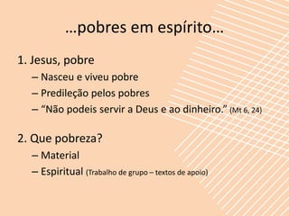 …pobres em espírito…
1. Jesus, pobre
  – Nasceu e viveu pobre
  – Predileção pelos pobres
  – “Não podeis servir a Deus e ao dinheiro.” (Mt 6, 24)

2. Que pobreza?
  – Material
  – Espiritual (Trabalho de grupo – textos de apoio)
 
