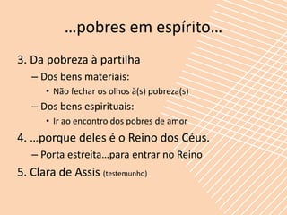 …pobres em espírito…
3. Da pobreza à partilha
   – Dos bens materiais:
      • Não fechar os olhos à(s) pobreza(s)
   – Dos bens espirituais:
      • Ir ao encontro dos pobres de amor
4. …porque deles é o Reino dos Céus.
   – Porta estreita…para entrar no Reino
5. Clara de Assis (testemunho)
 