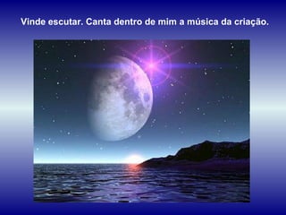 Vinde escutar. Canta dentro de mim a música da criação. 