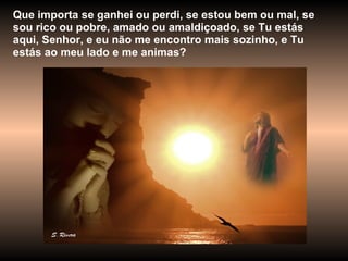 Que importa se ganhei ou perdi, se estou bem ou mal, se sou rico ou pobre, amado ou amaldiçoado, se Tu estás aqui, Senhor, e eu não me encontro mais sozinho, e Tu estás ao meu lado e me animas? 