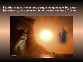 Faz frio, mas eu me abraso porque me queima o Teu amor. Está escuro, mas eu enxergo porque me ilumina a Tua luz. 