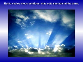 Estão vazios meus sentidos, mas esta saciada minha alma.  