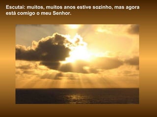 Escutai: muitos, muitos anos estive sozinho, mas agora está comigo o meu Senhor. 