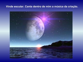 Vinde escutar. Canta dentro de mim a música da criação. 