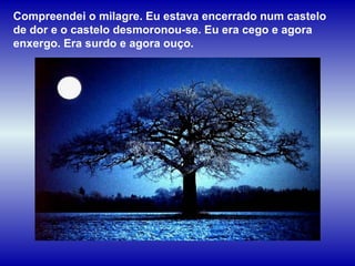 Compreendei o milagre. Eu estava encerrado num castelo de dor e o castelo desmoronou-se. Eu era cego e agora enxergo. Era surdo e agora ouço.  