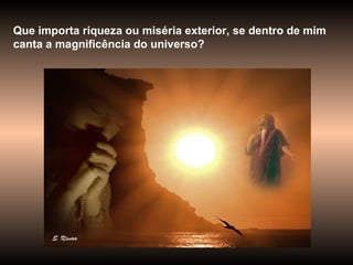 Que importa riqueza ou miséria exterior, se dentro de mim canta a magnificência do universo? 