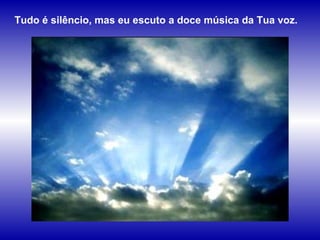 Tudo é silêncio, mas eu escuto a doce música da Tua voz. 