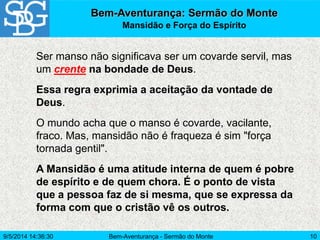 Bem-Aventurança - Sermão do Monte 10
Ser manso não significava ser um covarde servil, mas
um crente na bondade de Deus.
Essa regra exprimia a aceitação da vontade de
Deus.
O mundo acha que o manso é covarde, vacilante,
fraco. Mas, mansidão não é fraqueza é sim "força
tornada gentil".
A Mansidão é uma atitude interna de quem é pobre
de espírito e de quem chora. É o ponto de vista
que a pessoa faz de si mesma, que se expressa da
forma com que o cristão vê os outros.
Bem-Aventurança: Sermão do Monte
Mansidão e Força do Espírito
9/5/2014 14:36:30
 