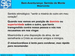 Bem-Aventurança - Sermão do Monte 11
Sentido etimológico: "sentir a miséria do outro em meu
coração".
Quando nos vemos em posição de domínio ou
superioridade sobre o outro, que havia
transgredido contra nossa pessoa e nós nos
recusamos em nos vingar.
Misericórdia é uma disposição da alma, de ser
semelhante a Cristo ao encarar amigos e inimigos.
O misericordioso é lento para condenar, mas rápido
para recomendar.
Bem-Aventurança: Sermão do Monte
Misericórdia
9/5/2014 14:36:30
 