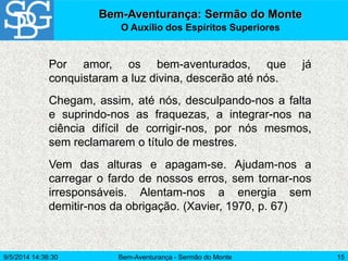 Bem-Aventurança - Sermão do Monte 15
Por amor, os bem-aventurados, que já
conquistaram a luz divina, descerão até nós.
Chegam, assim, até nós, desculpando-nos a falta
e suprindo-nos as fraquezas, a integrar-nos na
ciência difícil de corrigir-nos, por nós mesmos,
sem reclamarem o título de mestres.
Vem das alturas e apagam-se. Ajudam-nos a
carregar o fardo de nossos erros, sem tornar-nos
irresponsáveis. Alentam-nos a energia sem
demitir-nos da obrigação. (Xavier, 1970, p. 67)
Bem-Aventurança: Sermão do Monte
O Auxílio dos Espíritos Superiores
9/5/2014 14:36:30
 
