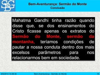 Bem-Aventurança - Sermão do Monte 16
Mahatma Gandhi tinha razão quando
disse que, se dos ensinamentos do
Cristo ficasse apenas os extratos do
Sermão do Monte, sermão da
montanha, teríamos condições de
pautar a nossa conduta dentro dos mais
excelsos parâmetros para nos
relacionarmos bem em sociedade.
Bem-Aventurança: Sermão do Monte
Conclusão
9/5/2014 14:36:30
 