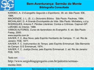Bem-Aventurança - Sermão do Monte 18
Bem-Aventurança: Sermão do Monte
Bibliografia Consultada
KARDEC, A. O Evangelho Segundo o Espiritismo. 39. ed. São Paulo: IDE,
1984.
MACKENZIE, J. L. (S. J.). Dicionário Bíblico. São Paulo: Paulinas, 1984.
MICHALANY, D. A Grande Enciclopédia da Vida. São Paulo: Michalany, s.d.p.
RODRIGUES, Antonio F. Pérolas Literárias: Contos e Crônicas. Capivari-SP:
LAR/ABC do Interior, 1988.
VÁRIOS AUTORES, Curso de Aprendizes do Evangelho. 6. ed. São Paulo:
Feesp, 2000.
www.espirito.com.br
XAVIER, F. C. Boa Nova, pelo Espírito Humberto de Campos. 11. ed. Rio de
Janeiro: FEB, 1977.
XAVIER, F. C. Instrumentos do Tempo, pelo Espírito Emmanuel. São Bernardo
do Campo: G E Emmanuel, 1974.
XAVIER, F. C. Justiça Divina, pelo Espírito Emmanuel. 2. ed. Rio de Janeiro:
FEB, 1970.
Texto em HTML:
http://www.sergiobiagigregorio.com.br/palestra/sermao-
monte.htm
9/5/2014 14:36:30
 