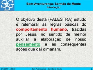 Bem-Aventurança - Sermão do Monte 2
Bem-Aventurança: Sermão do Monte
Introdução
O objetivo desta (PALESTRA) estudo
é relembrar as regras básicas do
comportamento humano, trazidas
por Jesus, no sentido de melhor
auxiliar a elaboração de nosso
pensamento e as consequentes
ações que daí dimanam.
9/5/2014 14:36:30
 