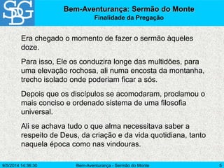 Bem-Aventurança - Sermão do Monte 5
Era chegado o momento de fazer o sermão àqueles
doze.
Para isso, Ele os conduzira longe das multidões, para
uma elevação rochosa, ali numa encosta da montanha,
trecho isolado onde poderiam ficar a sós.
Depois que os discípulos se acomodaram, proclamou o
mais conciso e ordenado sistema de uma filosofia
universal.
Ali se achava tudo o que alma necessitava saber a
respeito de Deus, da criação e da vida quotidiana, tanto
naquela época como nas vindouras.
Bem-Aventurança: Sermão do Monte
Finalidade da Pregação
9/5/2014 14:36:30
 