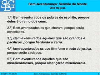 Bem-Aventurança - Sermão do Monte 6
Bem-Aventurança: Sermão do Monte
Oito Regras
1.ª) Bem-aventurados os pobres de espírito, porque
deles é o reino dos céus.
2.ª) Bem-aventurados os que choram, porque serão
consolados.
3.ª) Bem-aventurados aqueles que são brandos e
pacíficos, porque herdarão a Terra.
4.ª) bem-aventurados os que têm fome e sede de justiça,
porque serão saciados.
5.ª) Bem-aventurados aqueles que são
misericordiosos, porque alcançarão misericórdia.
9/5/2014 14:36:30
 