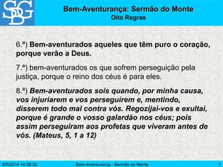 9/5/2014 14:36:30 Bem-Aventurança - Sermão do Monte 7
Bem-Aventurança: Sermão do Monte
Oito Regras
6.ª) Bem-aventurados aqueles que têm puro o coração,
porque verão a Deus.
7.ª) bem-aventurados os que sofrem perseguição pela
justiça, porque o reino dos céus é para eles.
8.ª) Bem-aventurados sois quando, por minha causa,
vos injuriarem e vos perseguirem e, mentindo,
disserem todo mal contra vós. Regozijai-vos e exultai,
porque é grande o vosso galardão nos céus; pois
assim perseguiram aos profetas que viveram antes de
vós. (Mateus, 5, 1 a 12)
 