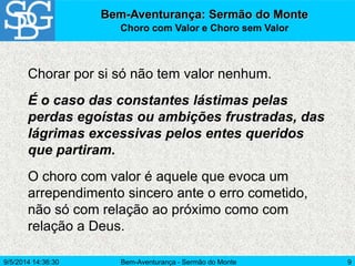Bem-Aventurança - Sermão do Monte 9
Bem-Aventurança: Sermão do Monte
Choro com Valor e Choro sem Valor
Chorar por si só não tem valor nenhum.
É o caso das constantes lástimas pelas
perdas egoístas ou ambições frustradas, das
lágrimas excessivas pelos entes queridos
que partiram.
O choro com valor é aquele que evoca um
arrependimento sincero ante o erro cometido,
não só com relação ao próximo como com
relação a Deus.
9/5/2014 14:36:30
 