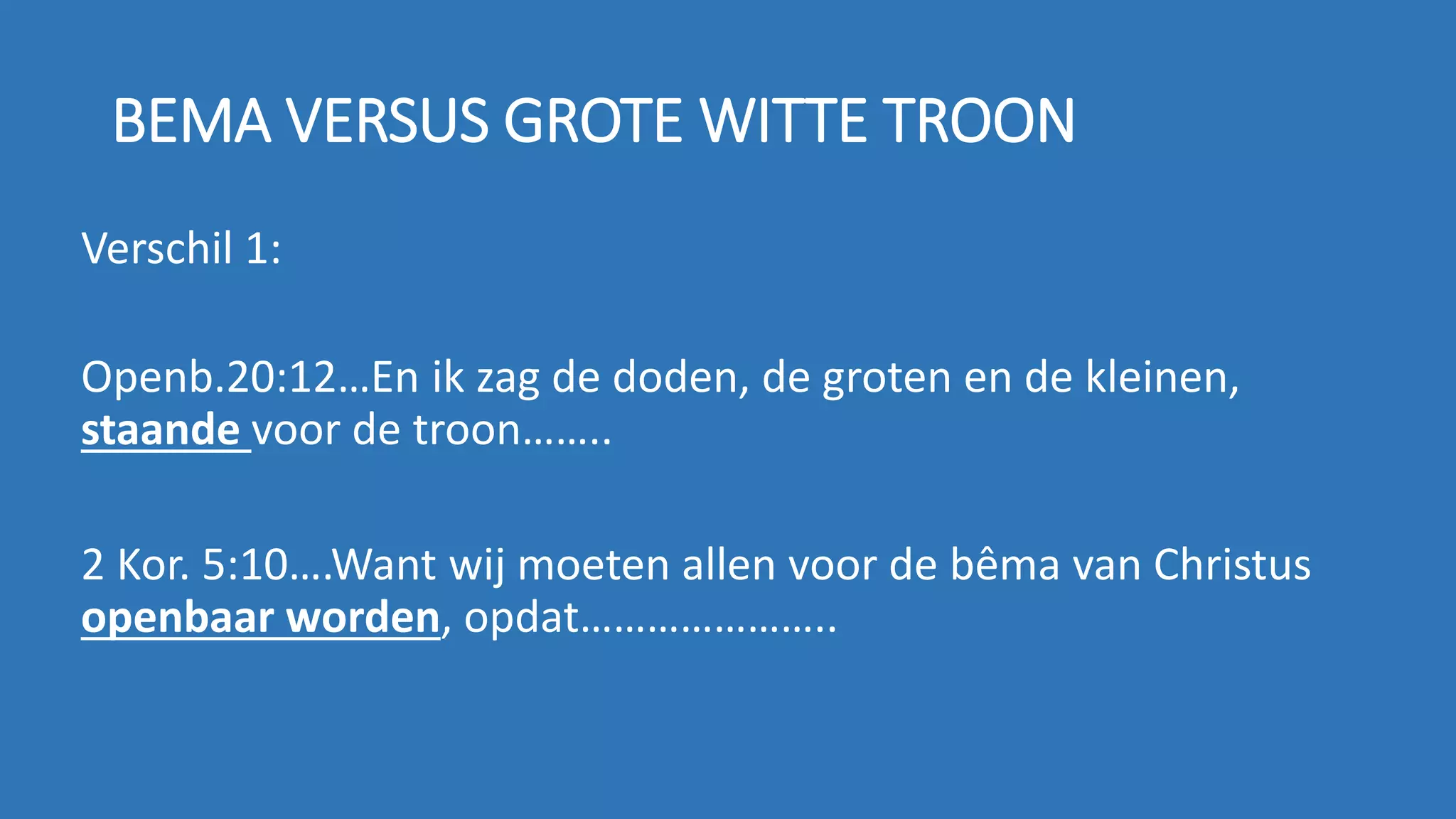 BEMA VERSUS GROTE WITTE TROON
Verschil 1:
Openb.20:12…En ik zag de doden, de groten en de kleinen,
staande voor de troon……..
2 Kor. 5:10….Want wij moeten allen voor de bêma van Christus
openbaar worden, opdat…………………..
 