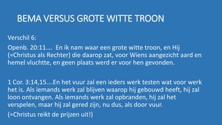 BEMA VERSUS GROTE WITTE TROON
Verschil 6:
Openb. 20:11…. En ik nam waar een grote witte troon, en Hij
(=Christus als Rechter) die daarop zat, voor Wiens aangezicht aard en
hemel vluchtte, en geen plaats werd er voor hen gevonden.
1 Cor. 3:14,15….En het vuur zal een ieders werk testen wat voor werk
het is. Als iemands werk zal blijven waarop hij gebouwd heeft, hij zal
loon ontvangen. Als iemands werk zal opbranden, hij zal het
verspelen, maar hij zal gered zijn, nu dus, als door vuur.
(=Christus reikt de prijzen uit!)
 