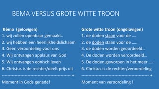 BEMA VERSUS GROTE WITTE TROON
Bêma (gelovigen)
1. wij zullen openbaar gemaakt..
2. wij hebben een heerlijkheidslichaam
3. Geen veroordeling voor ons
4. Wij ontvangen applaus van God
5. Wij ontvangen eonisch leven
6. Christus is de rechter/deelt prijs uit
------------------------------------------------ +
Moment in Gods genade!
Grote witte troon (ongelovigen)
1. de doden staan voor de ….
2. de doden staan voor de …..
3. de doden worden geoordeeld…
4. De doden worden veroordeeld…
5. De doden geworpen in het meer ….
6. Christus is de rechter/veroordeling
----------------------------------------------- +
Moment van veroordeling !
 