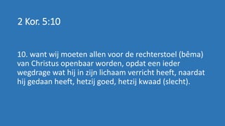 2 Kor. 5:10
10. want wij moeten allen voor de rechterstoel (bêma)
van Christus openbaar worden, opdat een ieder
wegdrage wat hij in zijn lichaam verricht heeft, naardat
hij gedaan heeft, hetzij goed, hetzij kwaad (slecht).
 