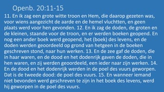Openb. 20:11-15
11. En ik zag een grote witte troon en Hem, die daarop gezeten was,
voor wiens aangezicht de aarde en de hemel vluchtten, en geen
plaats werd voor hen gevonden. 12. En ik zag de doden, de groten en
de kleinen, staande voor de troon, en er werden boeken geopend. En
nog een ander boek werd geopend, het (boek) des levens, en de
doden werden geoordeeld op grond van hetgeen in de boeken
geschreven stond, naar hun werken. 13. En de zee gaf de doden, die
in haar waren, en de dood en het dodenrijk gaven de doden, die in
hen waren, en zij werden geoordeeld, een ieder naar zijn werken. 14.
En de dood en het dodenrijk werden in de poel des vuurs geworpen.
Dat is de tweede dood: de poel des vuurs. 15. En wanneer iemand
niet bevonden werd geschreven te zijn in het boek des levens, werd
hij geworpen in de poel des vuurs.
 