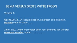 BEMA VERSUS GROTE WITTE TROON
Verschil 1:
Openb.20:12…En ik zag de doden, de groten en de kleinen,
staande voor de troon……..
2 Kor. 5:10….Want wij moeten allen voor de bêma van Christus
openbaar worden, opdat…………………..
 