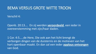 BEMA VERSUS GROTE WITTE TROON
Verschil 4:
Openb. 20:13…. En zij werden veroordeeld, een ieder in
overeenstemming met zijn/haar daden.
1 Cor. 4:5…..de Here, Die ook aan het licht brengt de
verborgen dingen van de duisternis en de motieven van het
hart openbaar maakt. En dan zal een ieder applaus ontvangen
van God.
 