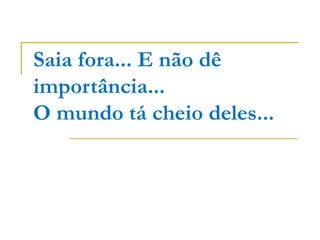 Saia fora... E não dê importância... O mundo tá cheio deles... 