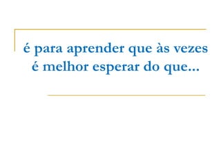 é para aprender que às vezes é melhor esperar do que... 