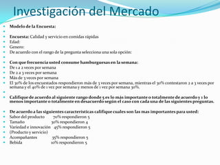 Investigación del Mercado
   Modelo de la Encuesta:

   Encuesta: Calidad y servicio en comidas rápidas
   Edad:
   Genero:
   De acuerdo con el rango de la pregunta selecciona una sola opción:

   Con que frecuencia usted consume hamburguesas en la semana:
   De 1 a 2 veces por semana
   De 2 a 3 veces por semana
   Más de 3 veces por semana
   El 30% de los encuestados respondieron más de 3 veces por semana, mientras el 30% contestaron 2 a 3 veces por
    semana y el 40% de 1 vez por semana y menos de 1 vez por semana 30%.

   Califique de acuerdo al siguiente rango donde 5 es lo más importante o totalmente de acuerdo y 1 lo
    menos importante o totalmente en desacuerdo según el caso con cada una de las siguientes preguntas.

   De acuerdo a las siguientes características califique cuales son las mas importantes para usted:
   Sabor del producto      70% respondieron 5
   Tamaño                30% respondieron 4
   Variedad e innovación 45% respondieron 5
   (Producto y servicio)
   Acompañantes           35% respondieron 5
   Bebida                10% respondieron 5
 