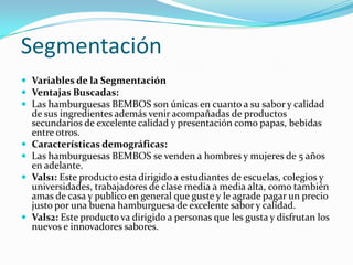 Segmentación
 Variables de la Segmentación
 Ventajas Buscadas:
 Las hamburguesas BEMBOS son únicas en cuanto a su sabor y calidad
    de sus ingredientes además venir acompañadas de productos
    secundarios de excelente calidad y presentación como papas, bebidas
    entre otros.
   Características demográficas:
   Las hamburguesas BEMBOS se venden a hombres y mujeres de 5 años
    en adelante.
   Vals1: Este producto esta dirigido a estudiantes de escuelas, colegios y
    universidades, trabajadores de clase media a media alta, como también
    amas de casa y publico en general que guste y le agrade pagar un precio
    justo por una buena hamburguesa de excelente sabor y calidad.
   Vals2: Este producto va dirigido a personas que les gusta y disfrutan los
    nuevos e innovadores sabores.
 