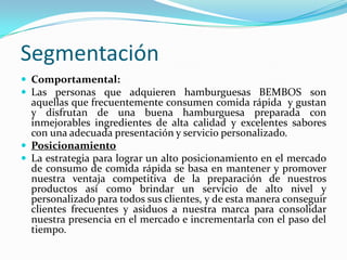 Segmentación
 Comportamental:
 Las personas que adquieren hamburguesas BEMBOS son
  aquellas que frecuentemente consumen comida rápida y gustan
  y disfrutan de una buena hamburguesa preparada con
  inmejorables ingredientes de alta calidad y excelentes sabores
  con una adecuada presentación y servicio personalizado.
 Posicionamiento
 La estrategia para lograr un alto posicionamiento en el mercado
  de consumo de comida rápida se basa en mantener y promover
  nuestra ventaja competitiva de la preparación de nuestros
  productos así como brindar un servicio de alto nivel y
  personalizado para todos sus clientes, y de esta manera conseguir
  clientes frecuentes y asiduos a nuestra marca para consolidar
  nuestra presencia en el mercado e incrementarla con el paso del
  tiempo.
 