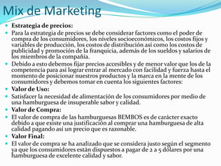 Mix de Marketing
 Estrategia de precios:
 Para la estrategia de precios se debe considerar factores como el poder de
    compra de los consumidores, los niveles socioeconómicos, los costos fijos y
    variables de producción, los costos de distribución así como los costos de
    publicidad y promoción de la franquicia, además de los sueldos y salarios de
    los miembros de la compañía.
   Debido a esto debemos fijar precios accesibles y de menor valor que los de la
    competencia para así lograr entrar al mercado con facilidad y fuerza hasta el
    momento de posicionar nuestros productos y la marca en la mente de los
    consumidores y debemos tomar en cuenta los siguientes factores:
   Valor de Uso:
   Satisfacer la necesidad de alimentación de los consumidores por medio de
    una hamburguesa de insuperable sabor y calidad.
   Valor de Compra:
   El valor de compra de las hamburguesas BEMBOS es de carácter exacto
    debido a que existe una justificación al comprar una hamburguesa de alta
    calidad pagando así un precio que es razonable.
   Valor Final:
   El valor de compra se ha analizado que se considera justo según el segmento
    ya que los consumidores están dispuestos a pagar de 2 a 5 dólares por una
    hamburguesa de excelente calidad y sabor.
 
