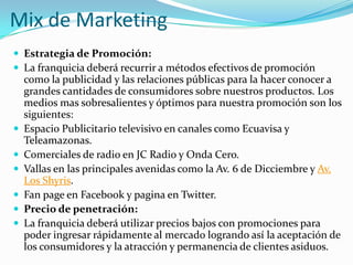 Mix de Marketing
 Estrategia de Promoción:
 La franquicia deberá recurrir a métodos efectivos de promoción
    como la publicidad y las relaciones públicas para la hacer conocer a
    grandes cantidades de consumidores sobre nuestros productos. Los
    medios mas sobresalientes y óptimos para nuestra promoción son los
    siguientes:
   Espacio Publicitario televisivo en canales como Ecuavisa y
    Teleamazonas.
   Comerciales de radio en JC Radio y Onda Cero.
   Vallas en las principales avenidas como la Av. 6 de Dicciembre y Av.
    Los Shyris.
   Fan page en Facebook y pagina en Twitter.
   Precio de penetración:
   La franquicia deberá utilizar precios bajos con promociones para
    poder ingresar rápidamente al mercado logrando así la aceptación de
    los consumidores y la atracción y permanencia de clientes asiduos.
 