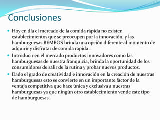 Conclusiones
 Hoy en día el mercado de la comida rápida no existen
  establecimientos que se preocupen por la innovación, y las
  hamburguesas BEMBOS brinda una opción diferente al momento de
  adquirir y disfrutar de comida rápida .
 Introducir en el mercado productos innovadores como las
  hamburguesas de nuestra franquicia, brinda la oportunidad de los
  consumidores de salir de la rutina y probar nuevos productos.
 Dado el grado de creatividad e innovación en la creación de nuestras
  hamburguesas esto se convierte en un importante factor de la
  ventaja competitiva que hace única y exclusiva a nuestras
  hamburguesas ya que ningún otro establecimiento vende este tipo
  de hamburguesas.
 