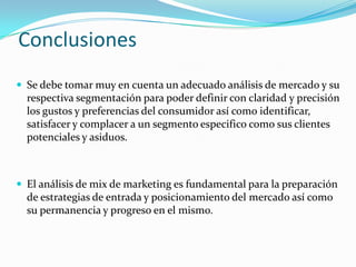 Conclusiones
 Se debe tomar muy en cuenta un adecuado análisis de mercado y su
  respectiva segmentación para poder definir con claridad y precisión
  los gustos y preferencias del consumidor así como identificar,
  satisfacer y complacer a un segmento especifico como sus clientes
  potenciales y asiduos.



 El análisis de mix de marketing es fundamental para la preparación
  de estrategias de entrada y posicionamiento del mercado así como
  su permanencia y progreso en el mismo.
 