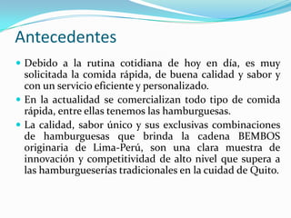 Antecedentes
 Debido a la rutina cotidiana de hoy en día, es muy
  solicitada la comida rápida, de buena calidad y sabor y
  con un servicio eficiente y personalizado.
 En la actualidad se comercializan todo tipo de comida
  rápida, entre ellas tenemos las hamburguesas.
 La calidad, sabor único y sus exclusivas combinaciones
  de hamburguesas que brinda la cadena BEMBOS
  originaria de Lima-Perú, son una clara muestra de
  innovación y competitividad de alto nivel que supera a
  las hamburgueserías tradicionales en la cuidad de Quito.
 