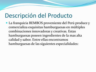 Descripción del Producto
 La franquicia BEMBOS proveniente del Perú produce y
 comercializa exquisitas hamburguesas en múltiples
 combinaciones innovadoras y creativas. Estas
 hamburguesas poseen ingredientes de la mas alta
 calidad y sabor. Entre ellas encontramos
 hamburguesas de las siguientes especialidades:
 