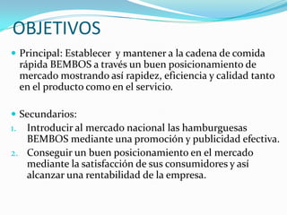 OBJETIVOS
 Principal: Establecer y mantener a la cadena de comida
 rápida BEMBOS a través un buen posicionamiento de
 mercado mostrando así rapidez, eficiencia y calidad tanto
 en el producto como en el servicio.

 Secundarios:
1. Introducir al mercado nacional las hamburguesas
   BEMBOS mediante una promoción y publicidad efectiva.
2. Conseguir un buen posicionamiento en el mercado
   mediante la satisfacción de sus consumidores y así
   alcanzar una rentabilidad de la empresa.
 