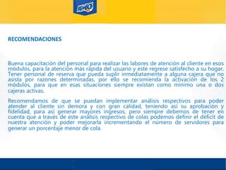 RECOMENDACIONES
Buena capacitación del personal para realizar las labores de atención al cliente en esos
módulos, para la atención más rápida del usuario y este regrese satisfecho a su hogar.
Tener personal de reserva que pueda suplir inmediatamente a alguna cajera que no
asista por razones determinadas, por ello se recomienda la activación de los 2
módulos, para que en esas situaciones siempre existan como mínimo una o dos
cajeras activas.
Recomendamos de que se puedan implementar análisis respectivos para poder
atender al cliente sin demora y con gran calidad, teniendo así su aprobación y
fidelidad, para así generar mayores ingresos, pero siempre debemos de tener en
cuenta que a través de este análisis respectivo de colas podemos definir el déficit de
nuestra atención y poder mejorarla incrementando el número de servidores para
generar un porcentaje menor de cola.
 