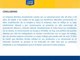 CONCLUSIONES:
La empresa Bembos actualmente cuenta con un personal joven (de 18 años a 28
años de edad), a los cuales no les paga sus beneficios laborales, provocando en
ellos insatisfacción de su empleo y hacia la empresa, esto se refleja en su bajo
rendimiento laboral y por consecuencia se presenta un alto porcentaje de
ausentismo laboral y rotación laboral. Paralelamente el trato hacia sus empleados
no es buena, la comunicación es escaza y limitada, no hay una política de puertas
abiertas por ello los trabajadores se sienten inconformes con su lugar de trabajo,
por ser jóvenes esperan encontrar un mejor trabajo para poder salir de este. Si bien
es cierto que Bembos brinda calidad en sus productos y es reconocida en el
mercado nacional, es porque se ha enfocado en velar solo por su producto
olvidando a sus trabajadores que es el factor esencial en toda empresa.
 
