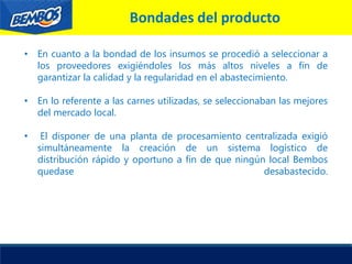 Bondades del producto
• En cuanto a la bondad de los insumos se procedió a seleccionar a
los proveedores exigiéndoles los más altos niveles a fin de
garantizar la calidad y la regularidad en el abastecimiento.
• En lo referente a las carnes utilizadas, se seleccionaban las mejores
del mercado local.
• El disponer de una planta de procesamiento centralizada exigió
simultáneamente la creación de un sistema logístico de
distribución rápido y oportuno a fin de que ningún local Bembos
quedase desabastecido.
 