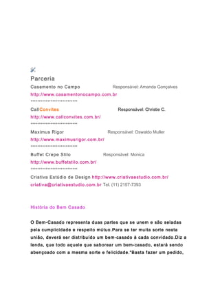 Parceria
Casamento no Campo.................... Responsável: Amanda Gonçalves
http://www.casamentonocampo.com.br
****************************
CallConvites..................................... Responsável: Christie C.
http://www.callconvites.com.br/
****************************
Maximus Rigor .......................... Responsável: Oswaldo Muller
http://www.maximusrigor.com.br/
****************************
Buffet Crepe Stilo.......................... Responsável: Monica
http://www.buffetstilo.com.br/
****************************
Criativa Estúdio de Design http://www.criativaestudio.com.br/
criativa@criativaestudio.com.br Tel. (11) 2157-7393
História do Bem Casado
O Bem-Casado representa duas partes que se unem e são seladas
pela cumplicidade e respeito mútuo.Para se ter muita sorte nesta
união, deverá ser distribuído um bem-casado à cada convidado.Diz a
lenda, que todo aquele que saborear um bem-casado, estará sendo
abençoado com a mesma sorte e felicidade.“Basta fazer um pedido,
 