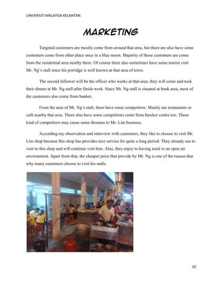 UNIVERSITI MALAYSIA KELANTAN
10
Marketing
Targeted customers are mostly come from around that area, but there are also have some
customers come from other place once in a blue moon. Majority of those customers are come
from the residential area nearby there. Of course there also sometimes have some tourist visit
Mr. Ng‟s stall since his porridge is well known at that area of town.
The second follower will be the officer who works at that area; they will come and took
their dinner at Mr. Ng stall after finish work. Since Mr. Ng stall is situated at bank area, most of
the customers also come from banker.
From the area of Mr. Ng‟s stall, there have some competitors. Mainly are restaurants or
café nearby that area. There also have some competitors come from hawker centre too. These
kind of competitors may cause some threaten to Mr. Lim business.
According my observation and interview with customers, they like to choose to visit Mr.
Lim shop because this shop has provides nice service for quite a long period. They already use to
visit to this shop and will continue visit him. Also, they enjoy to having meal in an open air
environment. Apart from that, the cheaper price that provide by Mr. Ng is one of the reason that
why many customers choose to visit his stalls.
 