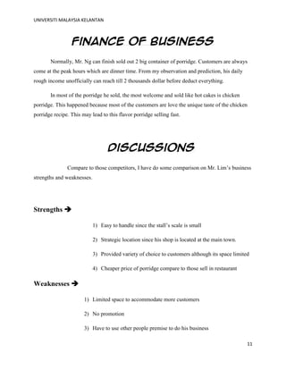 UNIVERSITI MALAYSIA KELANTAN
11
Finance of business
Normally, Mr. Ng can finish sold out 2 big container of porridge. Customers are always
come at the peak hours which are dinner time. From my observation and prediction, his daily
rough income unofficially can reach till 2 thousands dollar before deduct everything.
In most of the porridge he sold, the most welcome and sold like hot cakes is chicken
porridge. This happened because most of the customers are love the unique taste of the chicken
porridge recipe. This may lead to this flavor porridge selling fast.
Discussions
Compare to those competitors, I have do some comparison on Mr. Lim‟s business
strengths and weaknesses.
Strengths 
1) Easy to handle since the stall‟s scale is small
2) Strategic location since his shop is located at the main town.
3) Provided variety of choice to customers although its space limited
4) Cheaper price of porridge compare to those sell in restaurant
Weaknesses 
1) Limited space to accommodate more customers
2) No promotion
3) Have to use other people premise to do his business
 