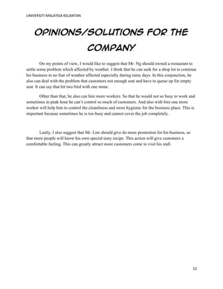 UNIVERSITI MALAYSIA KELANTAN
12
Opinions/solutions for the
company
On my points of view, I would like to suggest that Mr. Ng should owned a restaurant to
settle some problem which affected by weather. I think that he can seek for a shop lot to continue
his business in no fear of weather affected especially during rainy days. In this conjunction, he
also can deal with the problem that customers not enough seat and have to queue up for empty
seat. It can say that hit two bird with one stone.
Other than that, he also can hire more workers. So that he would not so busy to work and
sometimes in peak hour he can‟t control so much of customers. And also with hire one more
worker will help him to control the cleanliness and more hygienic for the business place. This is
important because sometimes he is too busy and cannot cover the job completely.
Lastly, I also suggest that Mr. Lim should give do more promotion for his business, so
that more people will know his own special tasty recipe. This action will give customers a
comfortable feeling. This can greatly attract more customers come to visit his stall.
 