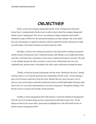 UNIVERSITI MALAYSIA KELANTAN
3
Objectives
Firstly, to know the company background and the owner‟s background. During the
leisure time, I communicated with the owner in order to know about the company background
and the owner‟s background. The owner is not educates in higher institution and he hadn‟t
finished his study at SPM level. He had married and there are three children. The owner didn‟t
have any main purpose to operate the business when he started the business and he just to make
use of the space of the shop lot because not need to paid any rental.
Secondly, to observe the working environment. I am observed the working environment
and the location of the hawker stall. I found that hawker stall althogh is very simple and without
roof. But it will looks more convenience to the owner to operate the business every day. The stall
is very strategic because the stall is located at a street corner which nearby the town area,
residential area, and the factory. Nevertheless the stall is quite small and not enough the space.
Thirdly, to build up the good relationship with the owner. During the free time, I chatted
with the owner so as to keep the good and close relationship with the owner. Via the chatting, I
gain a lot of treasure experiences from the owner. Besides that, the owner also gave a lot of
advices to me on the business and told me about her business and life philosophy during her span
time to me. It is very scarce and beneficial to me in the coming year. Through the chatting, I felt
that the owner is a person who friendly, decent and kind.
Fourthly, to learn management skill of the business. I learnt the methods of management
from the owner for instance doing account, communication skill and to name a few. All the
things are done by the owner alone. Some point to highlight here is the skill which involve in
human resource management skills.
 