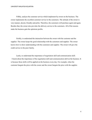 UNIVERSITI MALAYSIA KELANTAN
4
Fifthly, analyze the customer service which implement by owner on the business. The
owner implements the excellent customer service to the customers. The attitude of the owner is
very manner, decent, friendly and polite. Therefore, the customers will purchase again and again.
Besides that, the owner also provides the delivery service to the customers. All of the reasons
make the business gain the optimism profits.
Sixthly, to understand the interaction between the owner with the customer and the
supplier. The owner keeps the good relationship with the customers and supplier. The owner
knows how to show understanding with the customers and supplier. The owner will give the
credit service to the poor family.
Lastly, to understand the importance of negotiation skill and communication skill.
I learnt about the importance of the negotiation skill and communication skill on the business. It
is because those skills will be applied on the business every day. For example, when the
customer bargain the price with the owner and the owner bargain the price with the supplier.
 